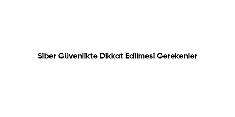 Siber Güvenlikte Dikkat Edilmesi Gerekenler