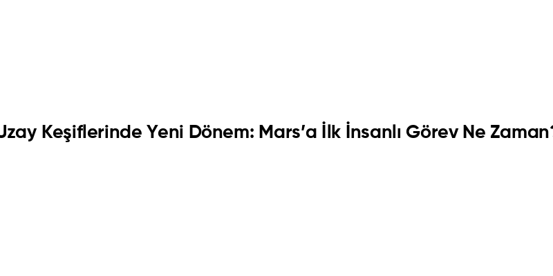 Uzay Keşiflerinde Yeni Dönem: Mars’a İlk İnsanlı Görev Ne Zaman?