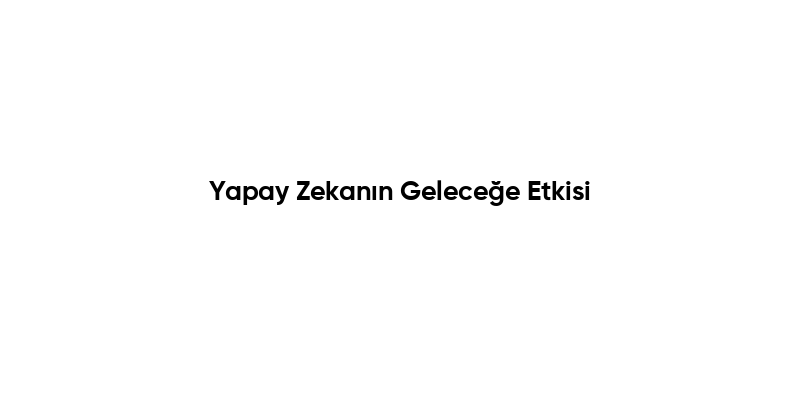 Yapay Zekanın Geleceğe Etkisi