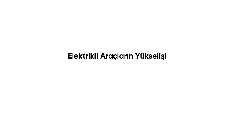 Elektrikli Araçların Yükselişi