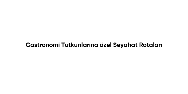 Gastronomi Tutkunlarına özel Seyahat Rotaları