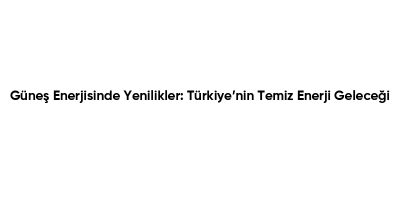 Güneş Enerjisinde Yenilikler: Türkiye’nin Temiz Enerji Geleceği