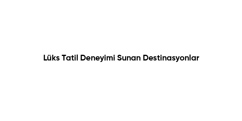 Lüks Tatil Deneyimi Sunan Destinasyonlar