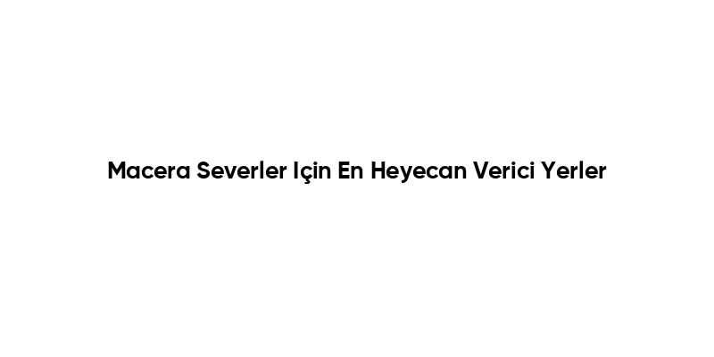 Macera Severler Için En Heyecan Verici Yerler