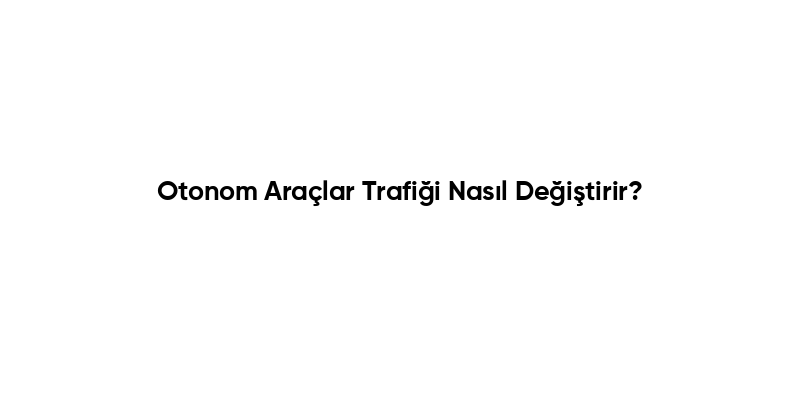 Otonom Araçlar Trafiği Nasıl Değiştirir?