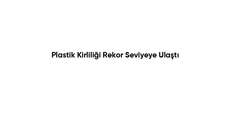 Plastik Kirliliği Rekor Seviyeye Ulaştı
