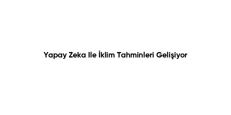 Yapay Zeka Ile İklim Tahminleri Gelişiyor