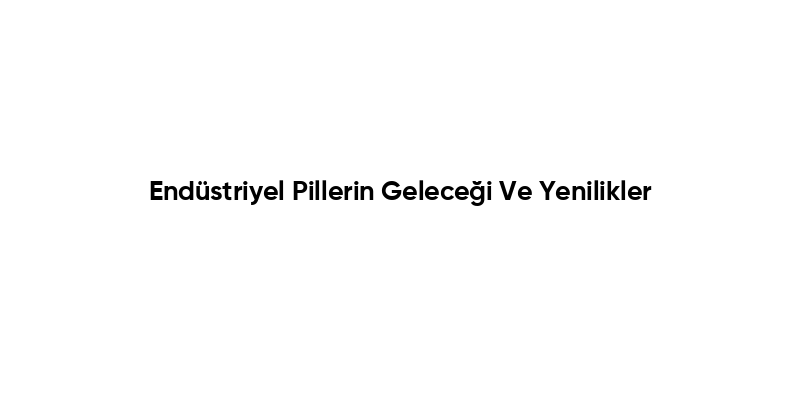 Endüstriyel Pillerin Geleceği Ve Yenilikler