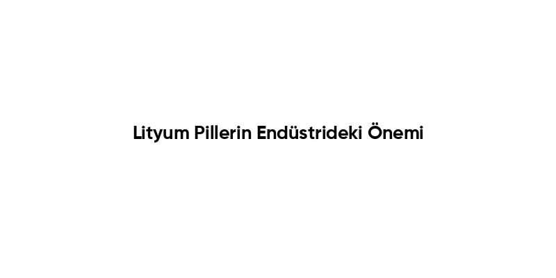 Lityum Pillerin Endüstrideki Önemi