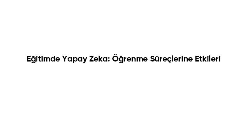 Eğitimde Yapay Zeka: Öğrenme Süreçlerine Etkileri