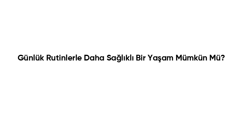 Günlük Rutinlerle Daha Sağlıklı Bir Yaşam Mümkün Mü?