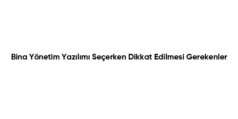 Bina Yönetim Yazılımı Seçerken Dikkat Edilmesi Gerekenler