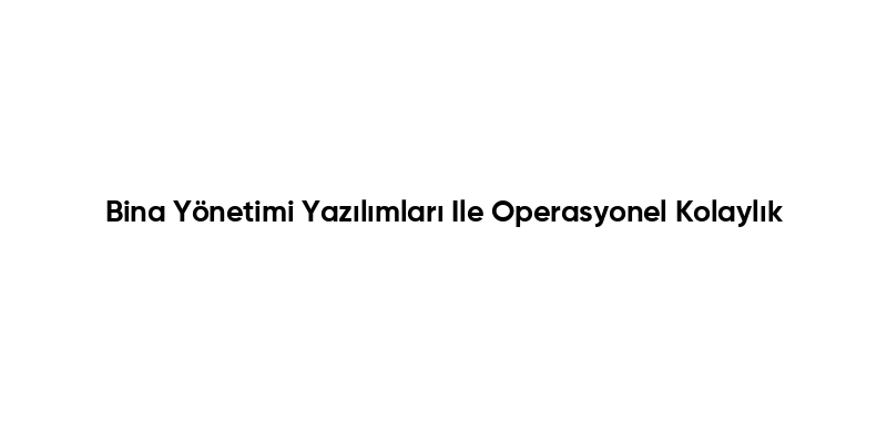Bina Yönetimi Yazılımları Ile Operasyonel Kolaylık