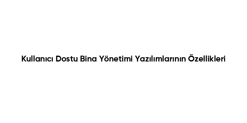 Kullanıcı Dostu Bina Yönetimi Yazılımlarının Özellikleri