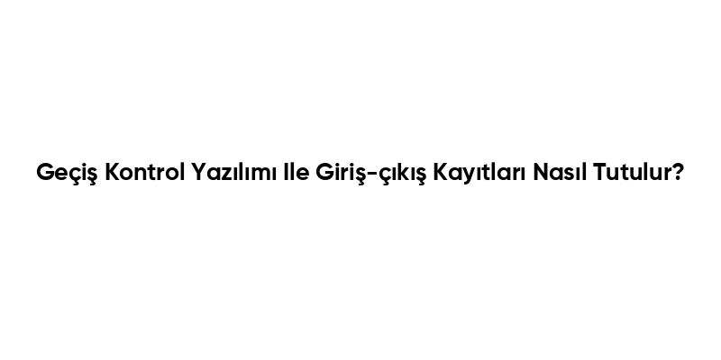 Geçiş Kontrol Yazılımı Ile Giriş-çıkış Kayıtları Nasıl Tutulur?