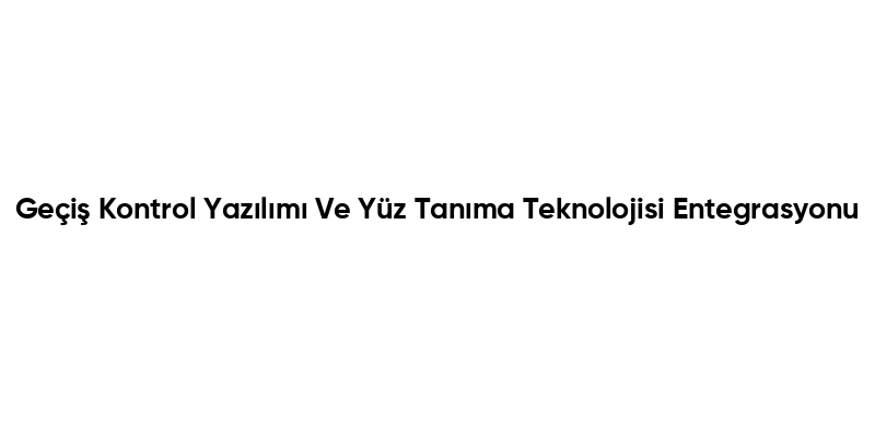 Geçiş Kontrol Yazılımı Ve Yüz Tanıma Teknolojisi Entegrasyonu