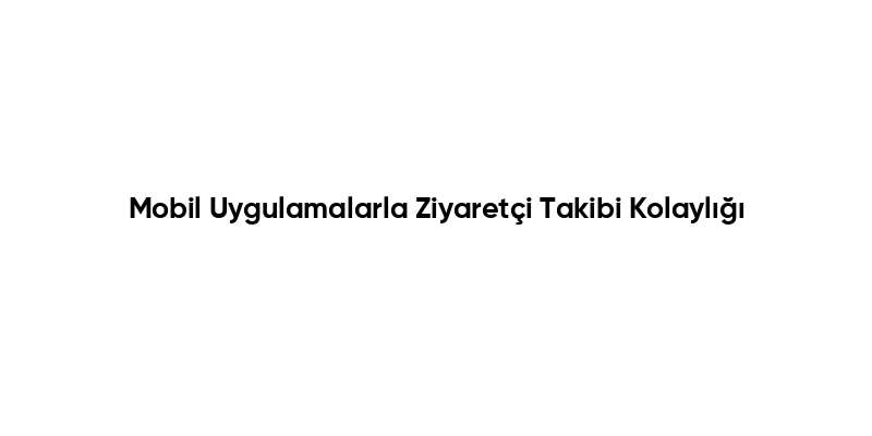 Mobil Uygulamalarla Ziyaretçi Takibi Kolaylığı