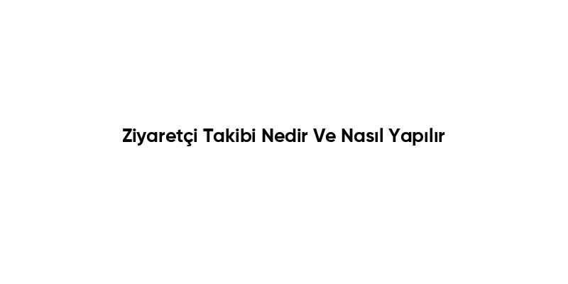 Ziyaretçi Takibi Nedir Ve Nasıl Yapılır