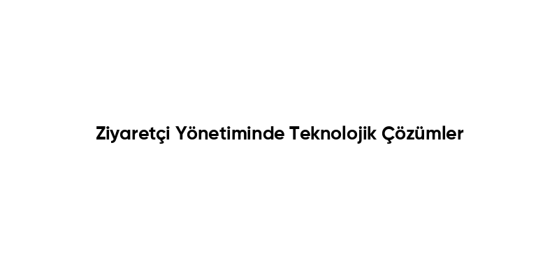 Ziyaretçi Yönetiminde Teknolojik Çözümler