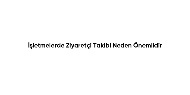 İşletmelerde Ziyaretçi Takibi Neden Önemlidir